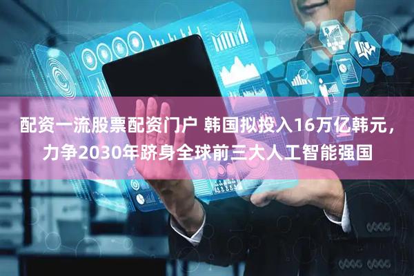 配资一流股票配资门户 韩国拟投入16万亿韩元，力争2030年跻身全球前三大人工智能强国