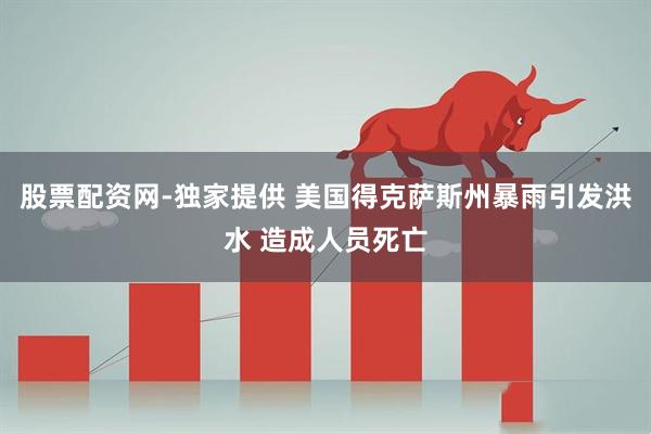 股票配资网-独家提供 美国得克萨斯州暴雨引发洪水 造成人员死亡