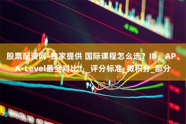 股票配资网-独家提供 国际课程怎么选？IB、AP、A-Level最全对比！_评分标准_微积分_部分