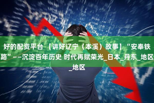 好的配资平台 【讲好辽宁（本溪）故事】“安奉铁路”——沉淀百年历史 时代再赋荣光_日本_丹东_地区