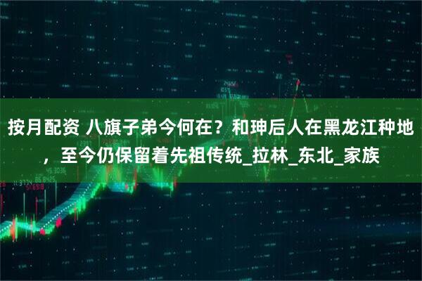按月配资 八旗子弟今何在？和珅后人在黑龙江种地，至今仍保留着先祖传统_拉林_东北_家族
