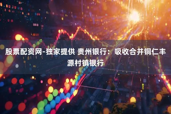 股票配资网-独家提供 贵州银行：吸收合并铜仁丰源村镇银行