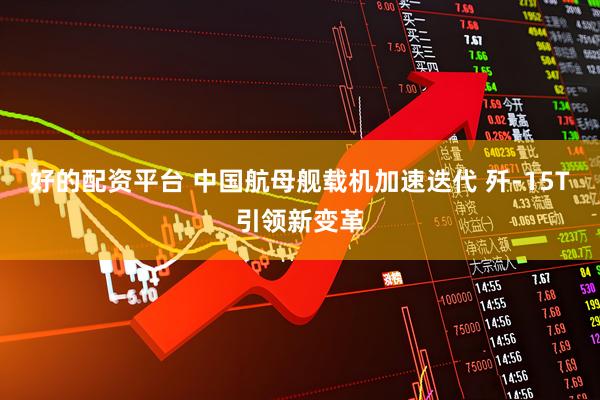 好的配资平台 中国航母舰载机加速迭代 歼-15T引领新变革