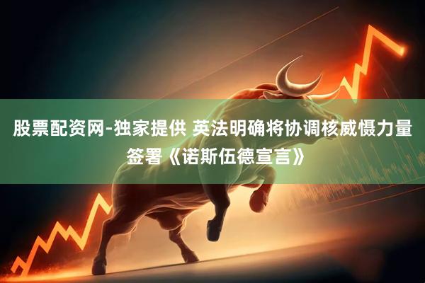 股票配资网-独家提供 英法明确将协调核威慑力量 签署《诺斯伍德宣言》