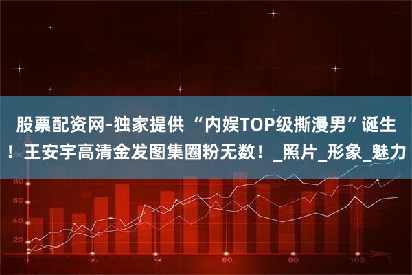 股票配资网-独家提供 “内娱TOP级撕漫男”诞生！王安宇高清金发图集圈粉无数！_照片_形象_魅力