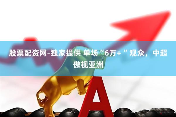 股票配资网-独家提供 单场“6万+ ”观众，中超傲视亚洲