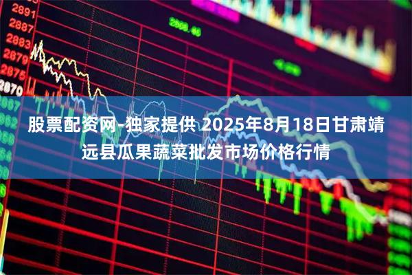 股票配资网-独家提供 2025年8月18日甘肃靖远县瓜果蔬菜批发市场价格行情