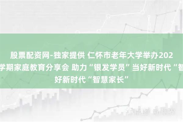 股票配资网-独家提供 仁怀市老年大学举办2025年秋季学期家庭教育分享会 助力“银发学员”当好新时代“智慧家长”