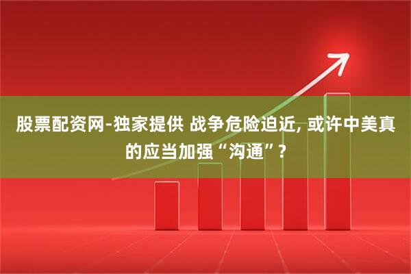 股票配资网-独家提供 战争危险迫近, 或许中美真的应当加强“沟通”?