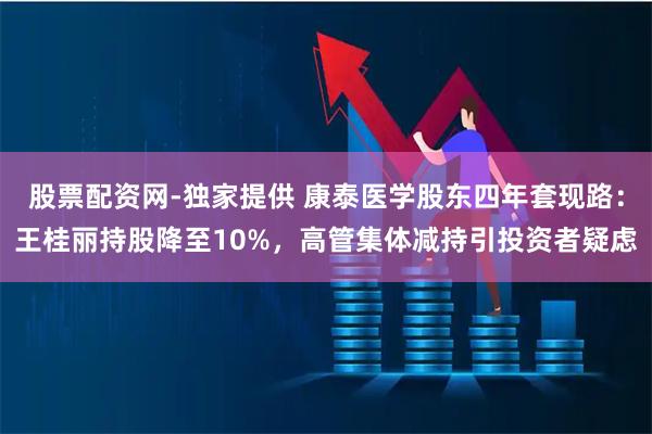 股票配资网-独家提供 康泰医学股东四年套现路：王桂丽持股降至10%，高管集体减持引投资者疑虑