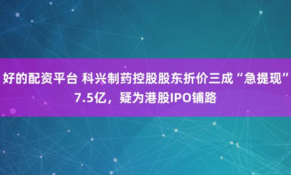 好的配资平台 科兴制药控股股东折价三成“急提现”7.5亿，疑为港股IPO铺路