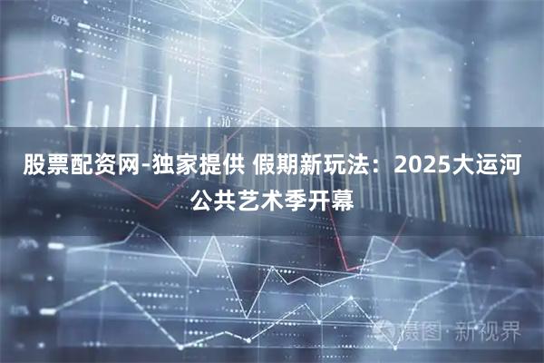 股票配资网-独家提供 假期新玩法：2025大运河公共艺术季开幕