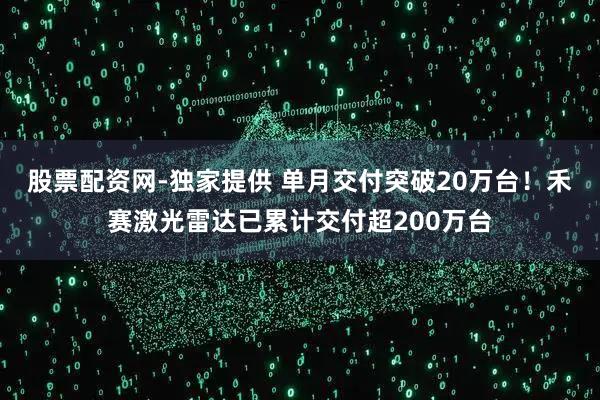 股票配资网-独家提供 单月交付突破20万台！禾赛激光雷达已累计交付超200万台