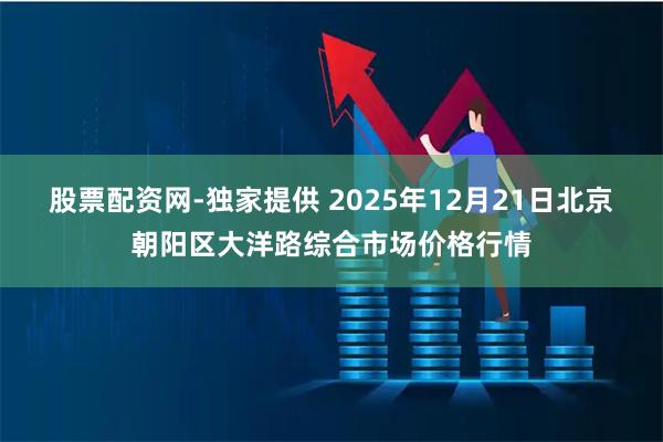 股票配资网-独家提供 2025年12月21日北京朝阳区大洋路综合市场价格行情