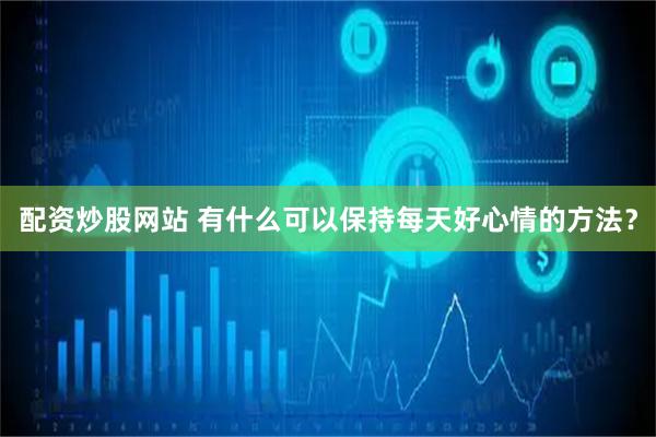 配资炒股网站 有什么可以保持每天好心情的方法？