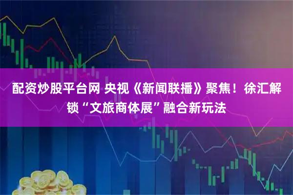 配资炒股平台网 央视《新闻联播》聚焦！徐汇解锁“文旅商体展”融合新玩法