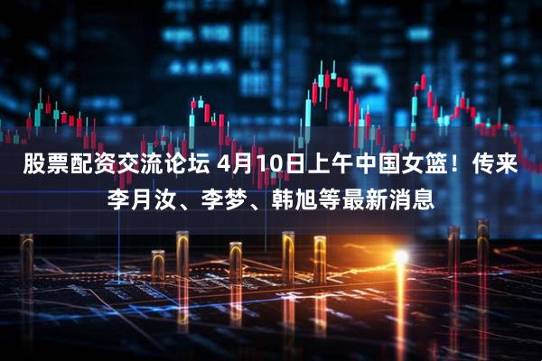 股票配资交流论坛 4月10日上午中国女篮！传来李月汝、李梦、韩旭等最新消息