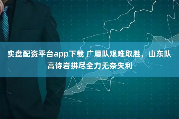 实盘配资平台app下载 广厦队艰难取胜，山东队高诗岩拼尽全力无奈失利