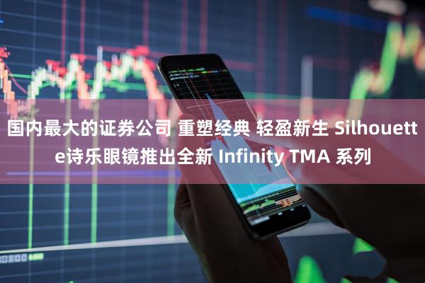国内最大的证券公司 重塑经典 轻盈新生 Silhouette诗乐眼镜推出全新 Infinity TMA 系列