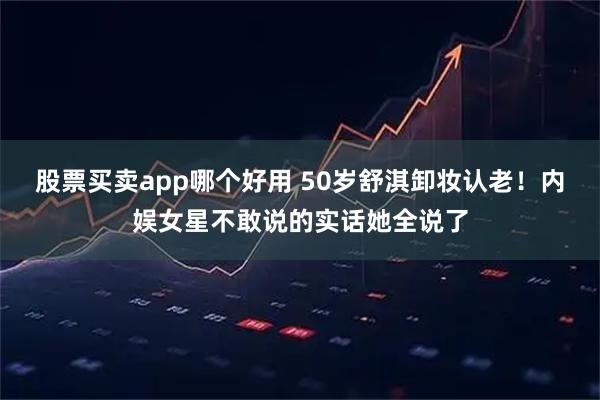 股票买卖app哪个好用 50岁舒淇卸妆认老！内娱女星不敢说的实话她全说了