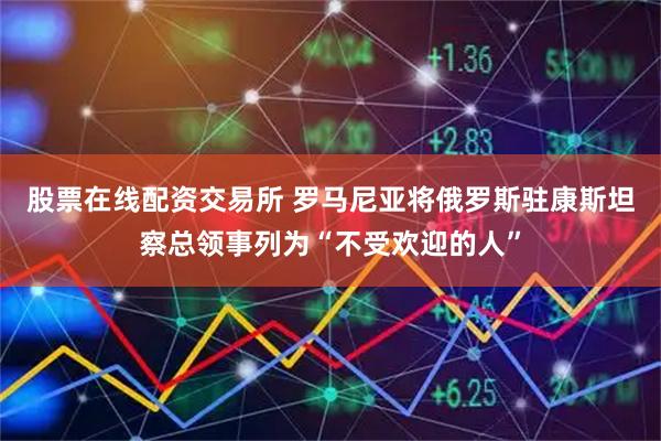 股票在线配资交易所 罗马尼亚将俄罗斯驻康斯坦察总领事列为“不受欢迎的人”
