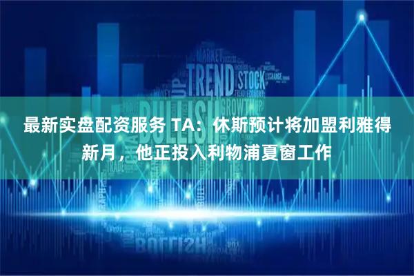 最新实盘配资服务 TA：休斯预计将加盟利雅得新月，他正投入利物浦夏窗工作
