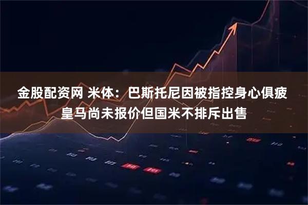 金股配资网 米体：巴斯托尼因被指控身心俱疲 皇马尚未报价但国米不排斥出售